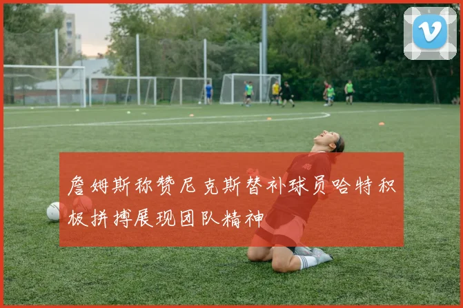 詹姆斯称赞尼克斯替补球员哈特积极拼搏展现团队精神
