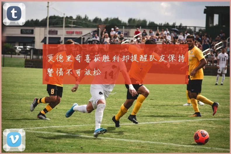 莫德里奇喜获胜利却提醒队友保持警惕不可放松