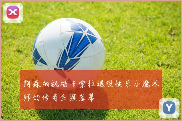 阿森纳祝福卡索拉退役快乐小魔术师的传奇生涯落幕