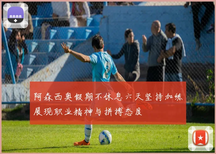 阿森西奥假期不休息六天坚持加练展现职业精神与拼搏态度