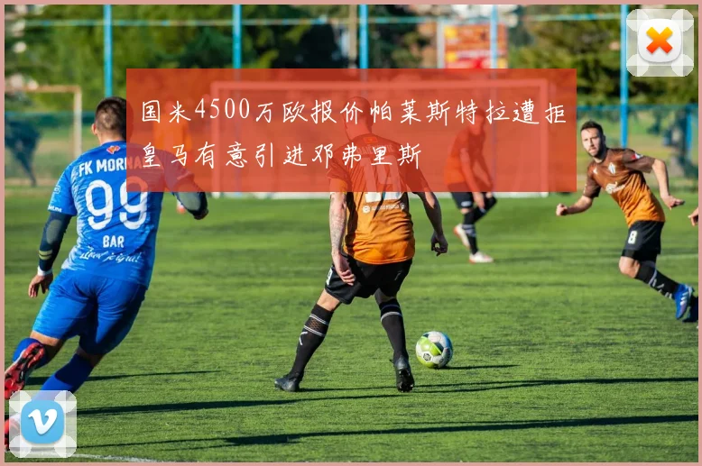 国米4500万欧报价帕莱斯特拉遭拒皇马有意引进邓弗里斯