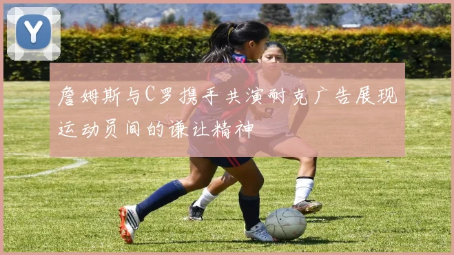 詹姆斯与C罗携手共演耐克广告展现运动员间的谦让精神