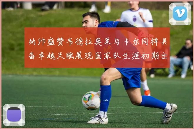 纳帅盛赞韦德拉奥果与卡尔同样具备卓越天赋展现国家队生涯初期出色表现
