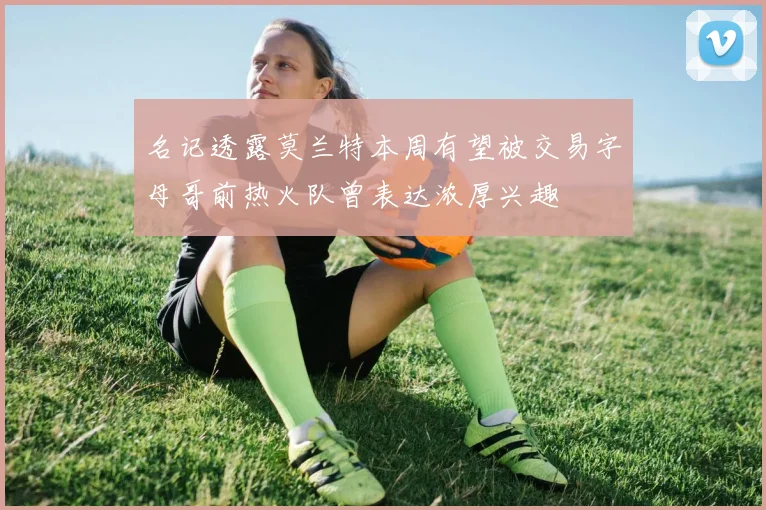 名记透露莫兰特本周有望被交易字母哥前热火队曾表达浓厚兴趣