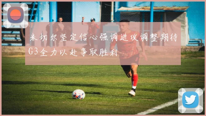 米切尔坚定信心强调进攻调整期待G3全力以赴争取胜利