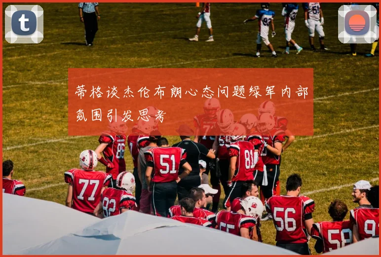 蒂格谈杰伦布朗心态问题绿军内部氛围引发思考