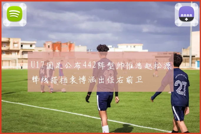 U17国足公布442阵型帅惟浩赵松源锋线搭档袁博涵出任右前卫