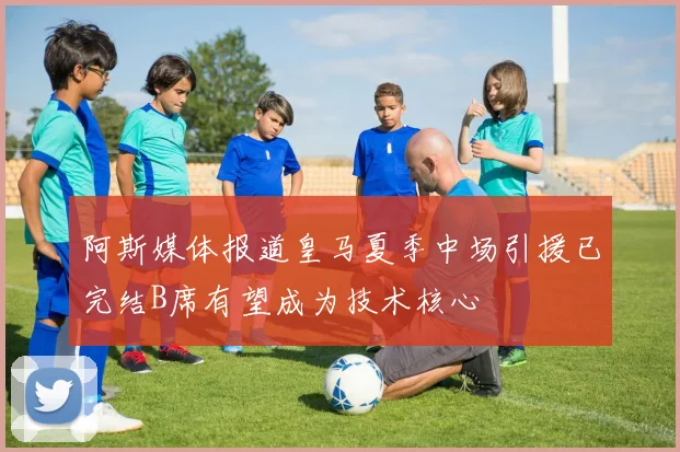 阿斯媒体报道皇马夏季中场引援已完结B席有望成为技术核心