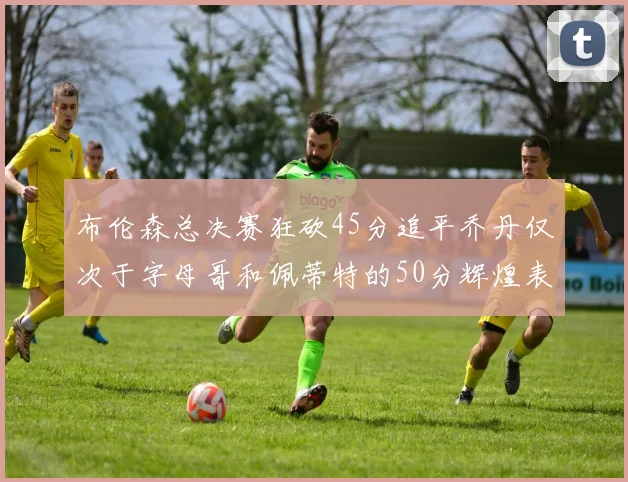 布伦森总决赛狂砍45分追平乔丹仅次于字母哥和佩蒂特的50分辉煌表现