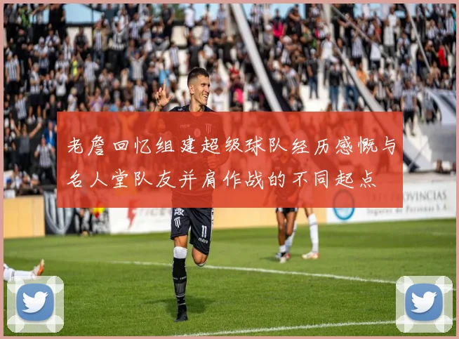 老詹回忆组建超级球队经历感慨与名人堂队友并肩作战的不同起点
