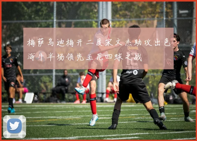 梅萨乌迪梅开二度宋文杰助攻出色海牛半场领先玉昆四球之战