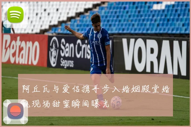 阿丘瓦与爱侣携手步入婚姻殿堂婚礼现场甜蜜瞬间曝光