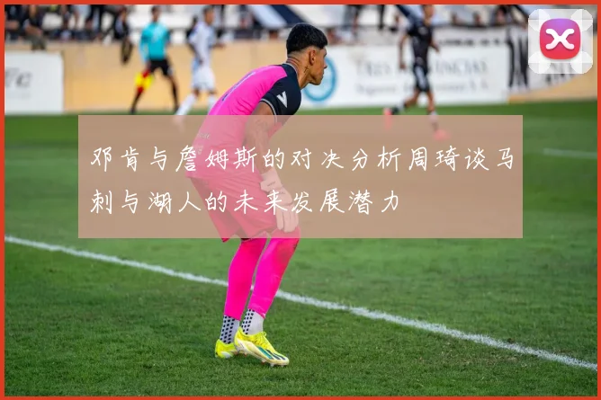 邓肯与詹姆斯的对决分析周琦谈马刺与湖人的未来发展潜力