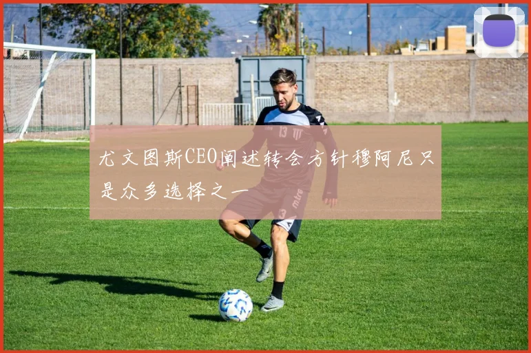 尤文图斯CEO阐述转会方针穆阿尼只是众多选择之一