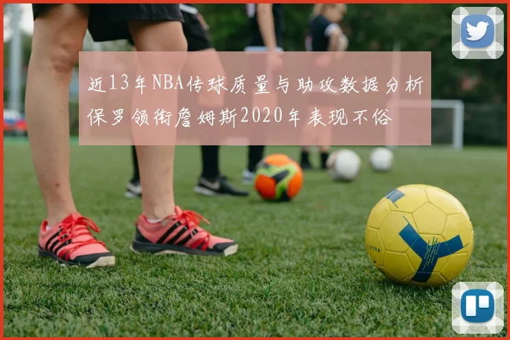 近13年NBA传球质量与助攻数据分析保罗领衔詹姆斯2020年表现不俗