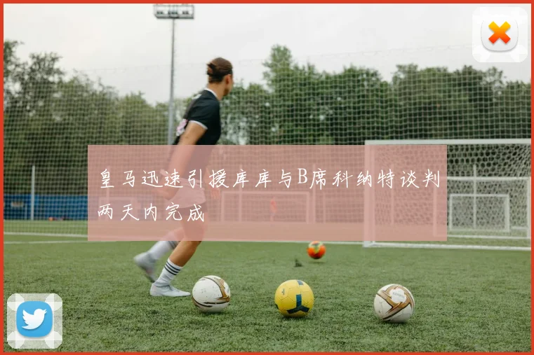 皇马迅速引援库库与B席科纳特谈判两天内完成