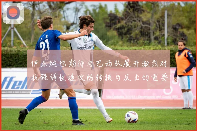 伊东纯也期待与巴西队展开激烈对抗强调快速攻防转换与反击的重要性