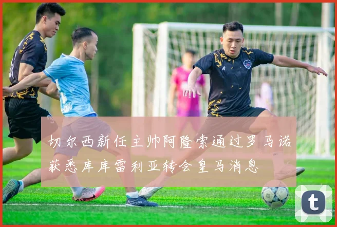 切尔西新任主帅阿隆索通过罗马诺获悉库库雷利亚转会皇马消息